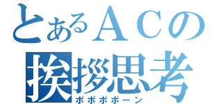 とあるＡＣの挨拶思考（ポポポポーン）