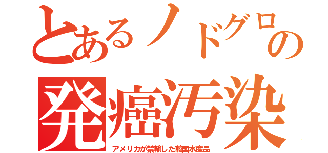 とあるノドグロの発癌汚染（アメリカが禁輸した韓国水産品）