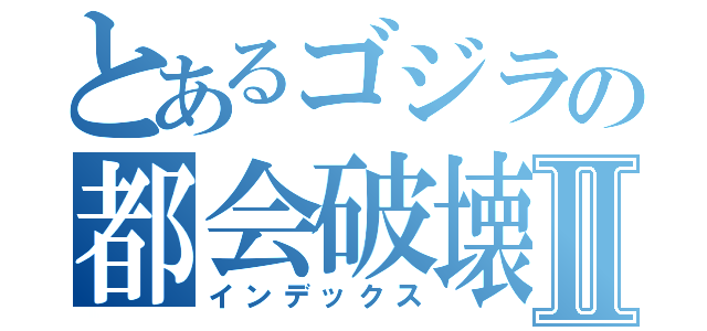 とあるゴジラの都会破壊Ⅱ（インデックス）