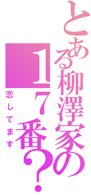 とある柳澤家の１７番？（恋してます）