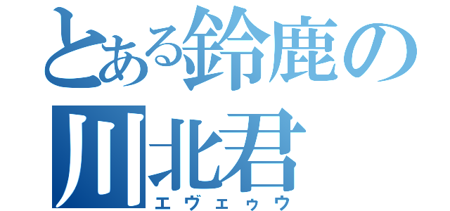 とある鈴鹿の川北君（エヴェゥウ）