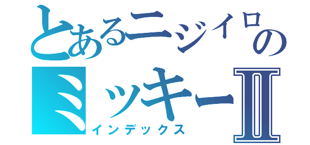 とあるニジイロのミッキーⅡ（インデックス）