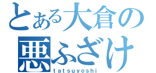 とある大倉の悪ふざけ（ｔａｔｓｕｙｏｓｈｉ）