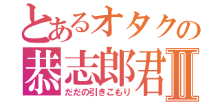 とあるオタクの恭志郎君Ⅱ（だだの引きこもり）