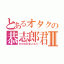 とあるオタクの恭志郎君Ⅱ（だだの引きこもり）