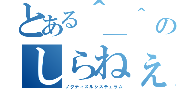 とある＾＿＾　のしらねぇか（ノクティスルシスチェラム）