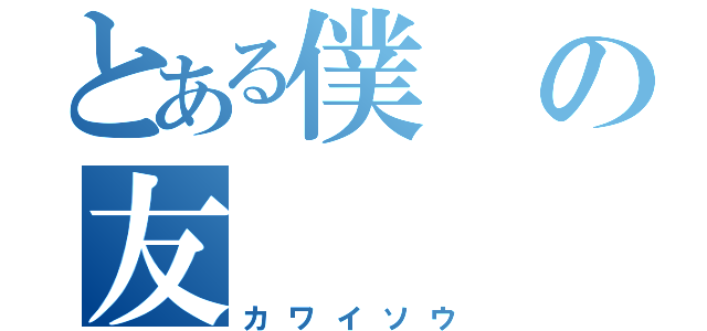 とある僕の友（カワイソウ）