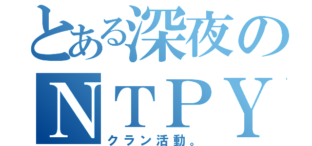 とある深夜のＮＴＰＹ（クラン活動。）