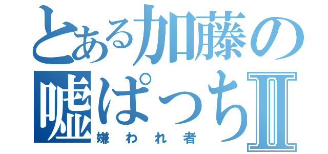 とある加藤の嘘ぱっちⅡ（嫌われ者）