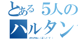 とある５人のハルタンズなう（ッテナンデヤネン┌（｀Д´）ノ）゜∀゜ ））