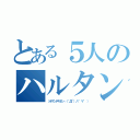 とある５人のハルタンズなう（ッテナンデヤネン┌（｀Д´）ノ）゜∀゜ ））