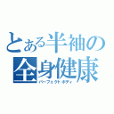 とある半袖の全身健康体（パーフェクトボディ）