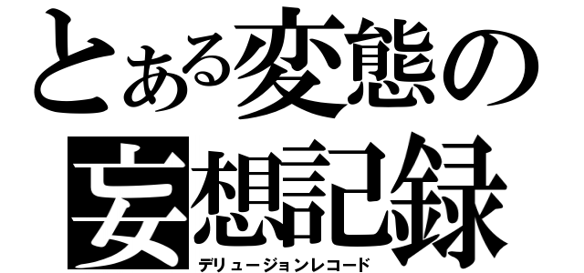 とある変態の妄想記録（デリュージョンレコード）