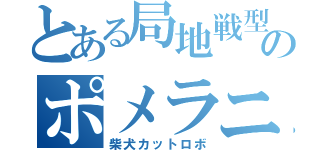 とある局地戦型のポメラニアン（柴犬カットロボ）