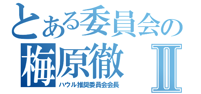 とある委員会の梅原徹Ⅱ（ハウル推奨委員会会長）