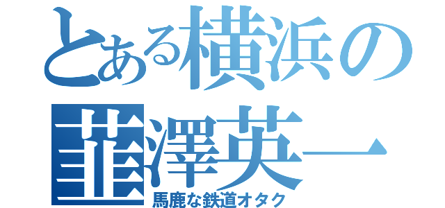 とある横浜の韮澤英一（馬鹿な鉄道オタク）