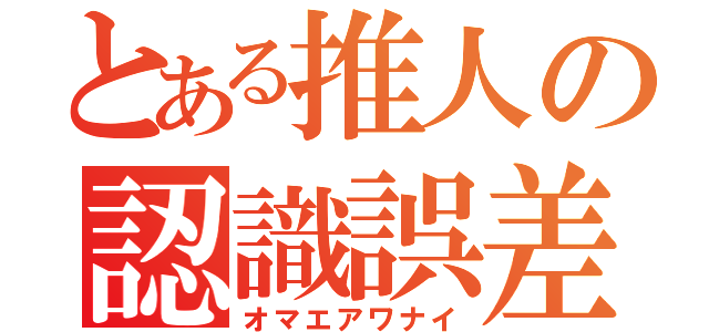 とある推人の認識誤差（オマエアワナイ）