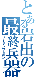 とある岩出の最終兵器（リーサルウェポン）