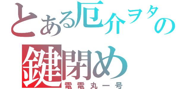 とある厄介ヲタの鍵閉め（電電丸一号）