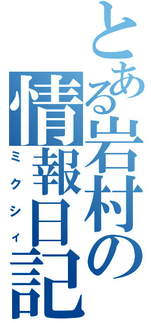 とある岩村の情報日記（ミクシィ）