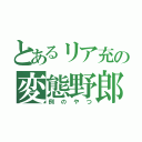 とあるリア充の変態野郎（例のやつ）