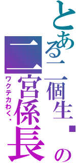 とある二個生♬の二宮係長（ワクテカわく♬）