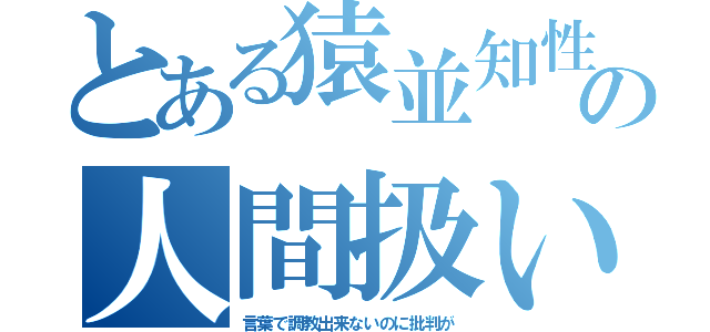 とある猿並知性の人間扱い（言葉で調教出来ないのに批判が）