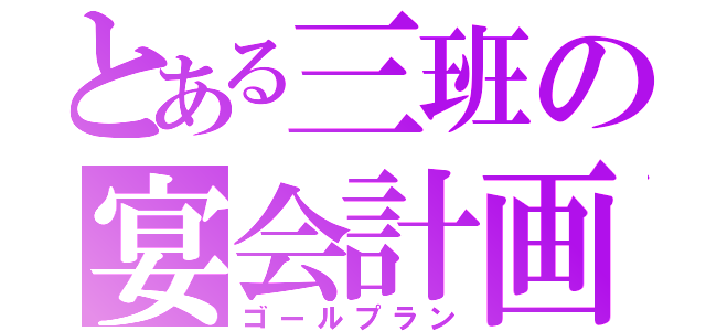 とある三班の宴会計画（ゴールプラン）