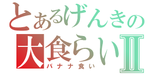 とあるげんきの大食らいⅡ（バナナ食い）