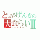 とあるげんきの大食らいⅡ（バナナ食い）