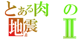 とある肉の地震Ⅱ（Д）