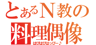 とあるＮ教の料理偶像（はぴはぴはっぴー♪）