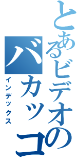 とあるビデオのバカッコイイ（インデックス）