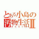 とある小島の汚物生活Ⅱ（きたない）