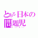 とある日本の問題児（ ＼（＾ｏ＾）／）