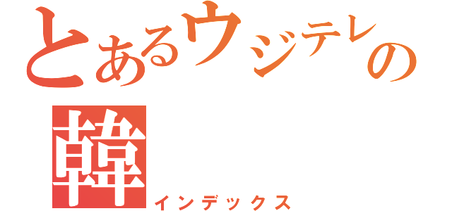 とあるウジテレビの韓（インデックス）