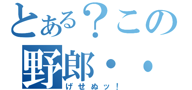 とある？この野郎・・（げせぬッ！）