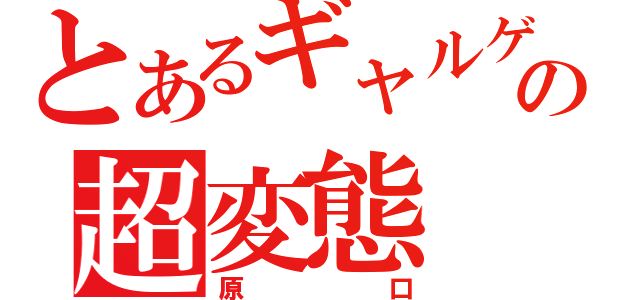 とあるギャルゲーの超変態（原口）