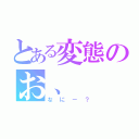 とある変態のお、（なにー？）