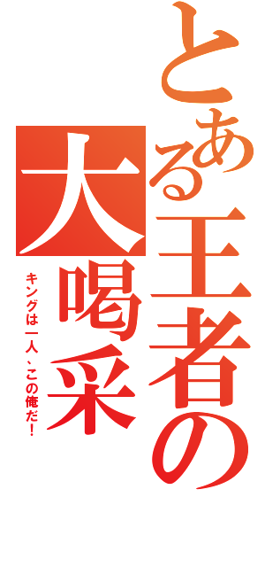 とある王者の大喝采（キングは一人、この俺だ！）