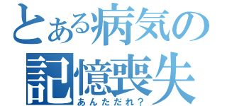 とある病気の記憶喪失（あんただれ？）