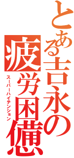 とある吉永の疲労困憊（スーパーハイテンション）