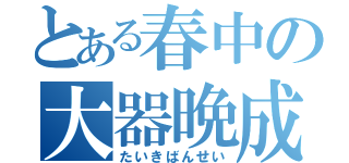 とある春中の大器晩成（たいきばんせい）