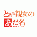 とある親友のあだ名（師匠極めて（笑）