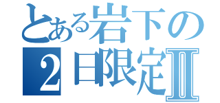 とある岩下の２日限定Ⅱ（）