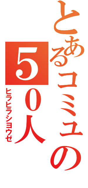 とあるコミュの５０人（ヒラヒラシヨウゼ）