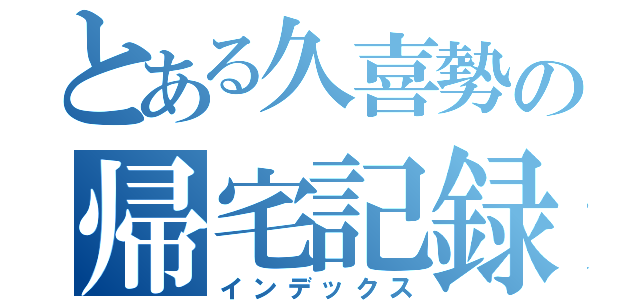 とある久喜勢の帰宅記録（インデックス）