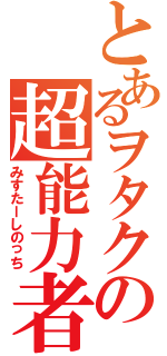 とあるヲタクの超能力者（みすたーしのっち）