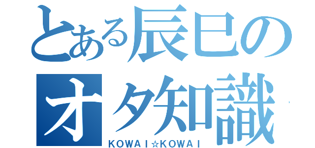 とある辰巳のオタ知識（ＫＯＷＡＩ☆ＫＯＷＡＩ）