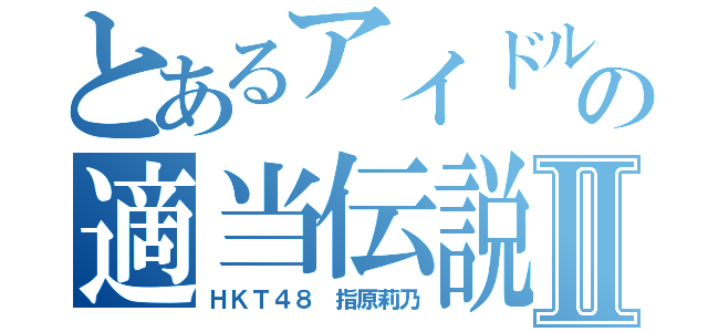 とあるアイドルの適当伝説Ⅱ（ＨＫＴ４８　指原莉乃）